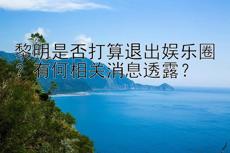 黎明是否打算退出娱乐圈？有何相关消息透露？