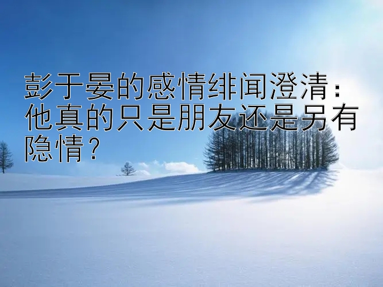 彭于晏的感情绯闻澄清：他真的只是朋友还是另有隐情？