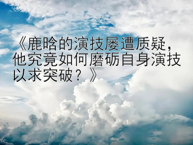 《鹿晗的演技屡遭质疑，他究竟如何磨砺自身演技以求突破？》