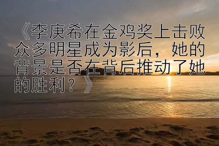 《李庚希在金鸡奖上击败众多明星成为影后，她的背景是否在背后推动了她的胜利？》