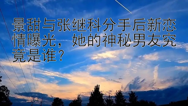 景甜与张继科分手后新恋情曝光，她的神秘男友究竟是谁？