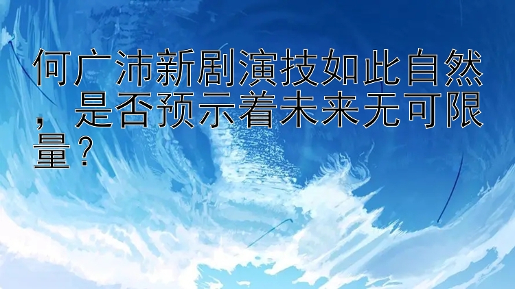 何广沛新剧演技如此自然，是否预示着未来无可限量？