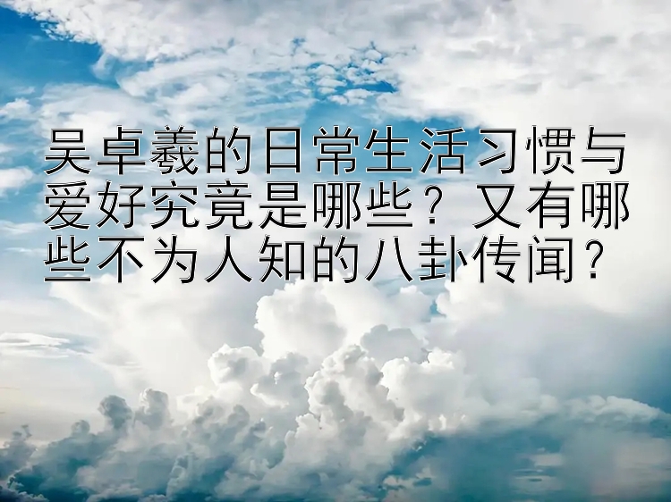 吴卓羲的日常生活习惯与爱好究竟是哪些？又有哪些不为人知的八卦传闻？