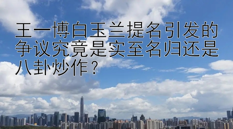 王一博白玉兰提名引发的争议究竟是实至名归还是八卦炒作？