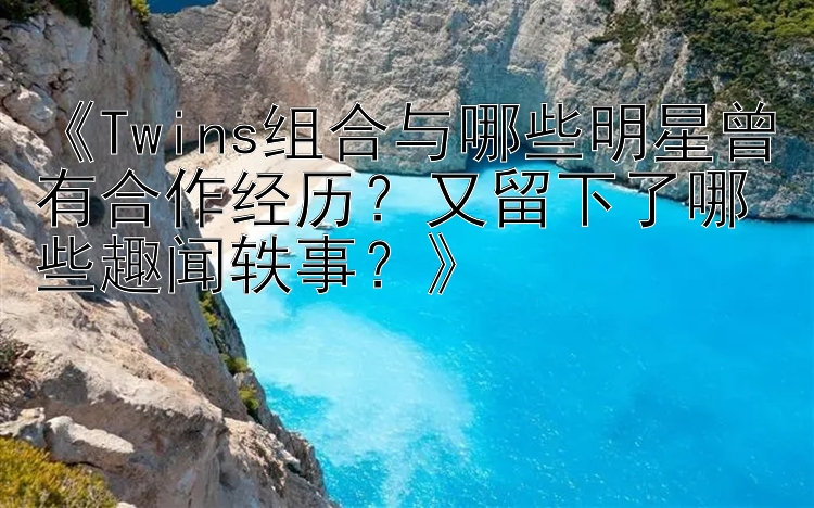 《Twins组合与哪些明星曾有合作经历？又留下了哪些趣闻轶事？》