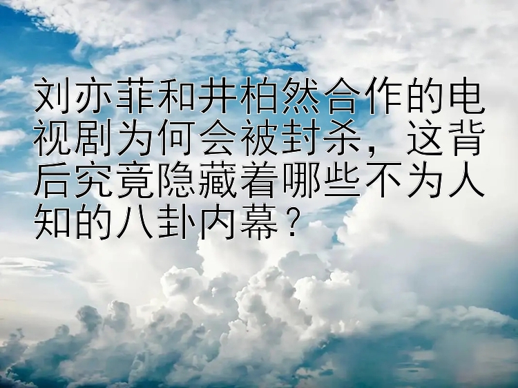 刘亦菲和井柏然合作的电视剧为何会被封杀，这背后究竟隐藏着哪些不为人知的八卦内幕？