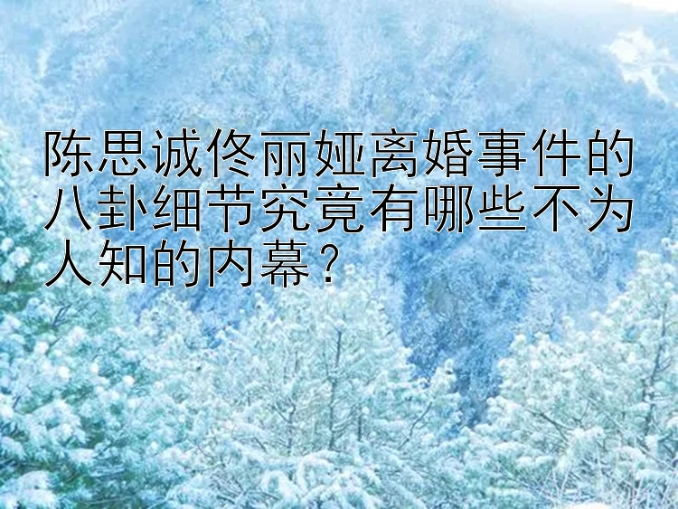 陈思诚佟丽娅离婚事件的八卦细节究竟有哪些不为人知的内幕？