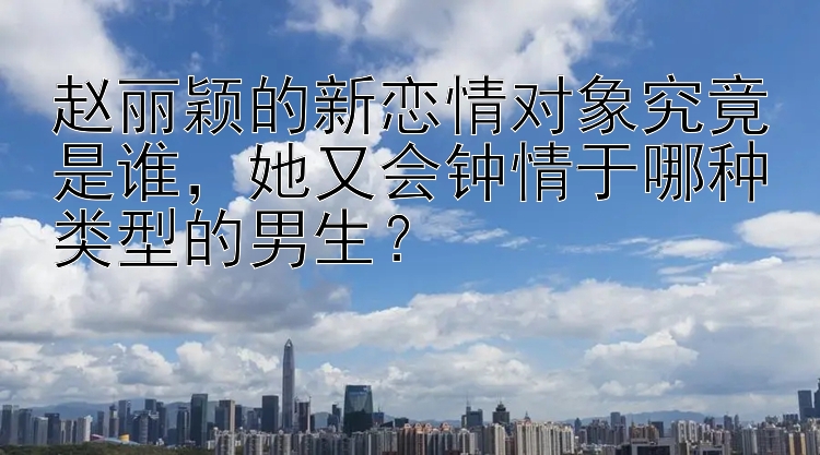 赵丽颖的新恋情对象究竟是谁，她又会钟情于哪种类型的男生？