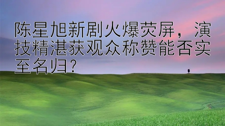 陈星旭新剧火爆荧屏，演技精湛获观众称赞能否实至名归？