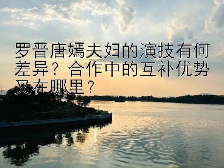 罗晋唐嫣夫妇的演技有何差异？合作中的互补优势又在哪里？