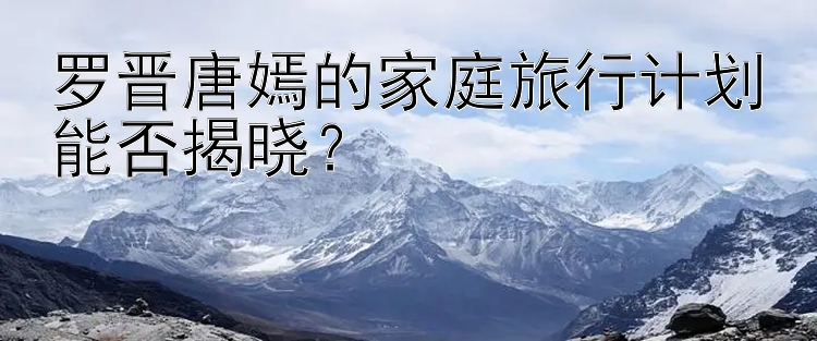 罗晋唐嫣的家庭旅行计划能否揭晓？