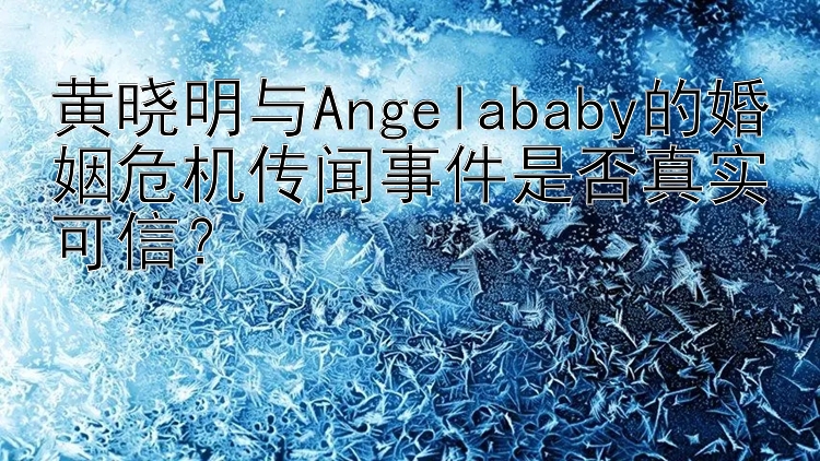 黄晓明与Angelababy的婚姻危机传闻事件是否真实可信？