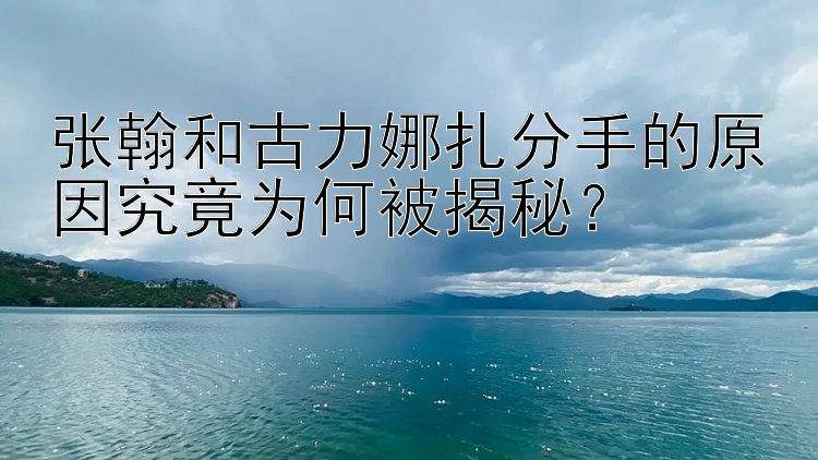 张翰和古力娜扎分手的原因究竟为何被揭秘？