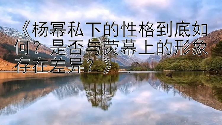 《杨幂私下的性格到底如何？是否与荧幕上的形象存在差异？》