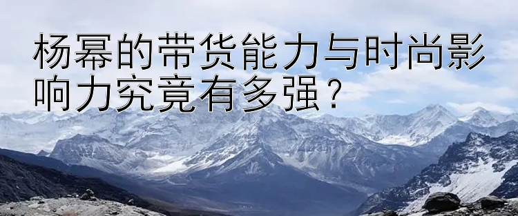 杨幂的带货能力与时尚影响力究竟有多强？