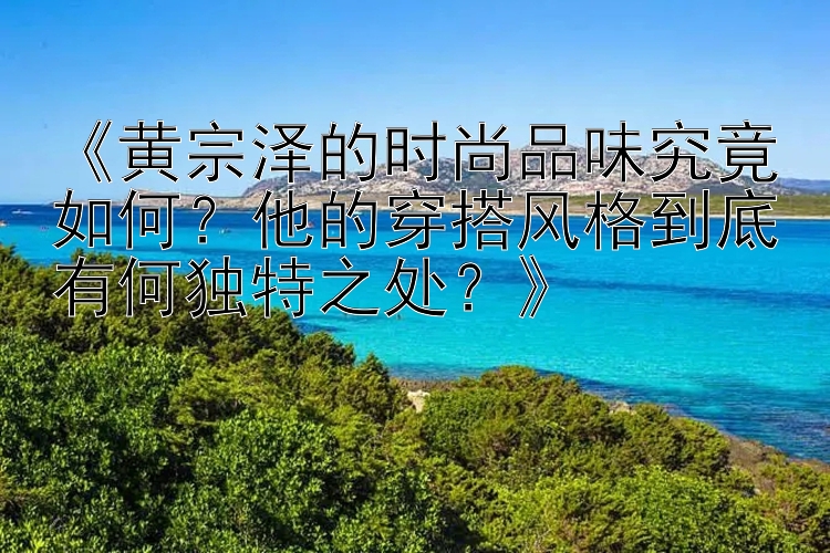 《黄宗泽的时尚品味究竟如何？他的穿搭风格到底有何独特之处？》