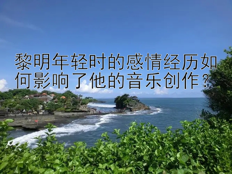 黎明年轻时的感情经历如何影响了他的音乐创作？