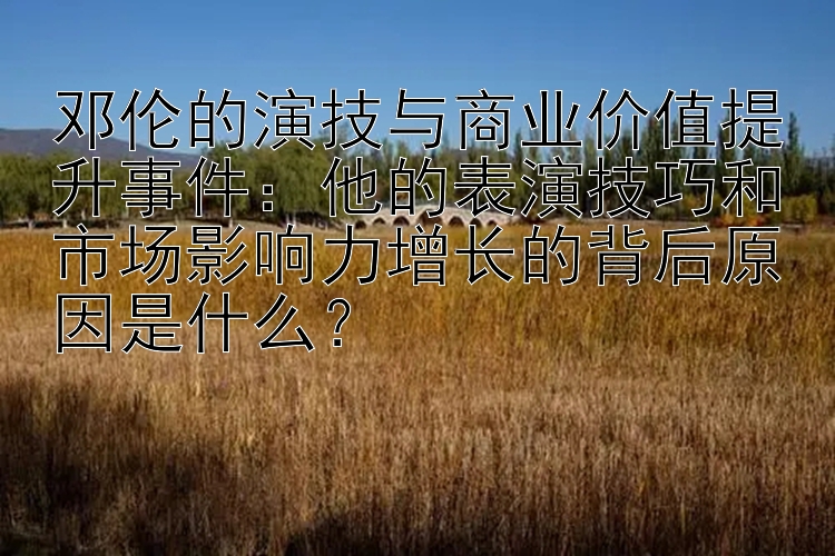 邓伦的演技与商业价值提升事件：他的表演技巧和市场影响力增长的背后原因是什么？