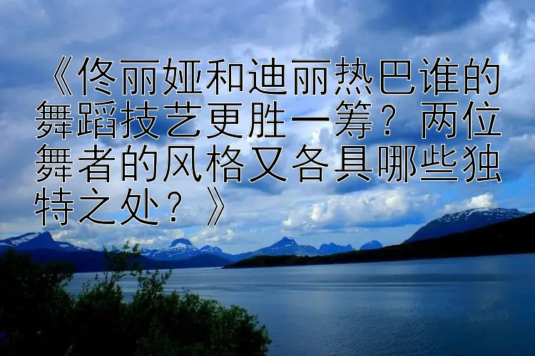 《佟丽娅和迪丽热巴谁的舞蹈技艺更胜一筹？两位舞者的风格又各具哪些独特之处？》