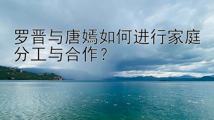 罗晋与腾讯分分彩怎么刷唐嫣如何进行家庭分工与合作？