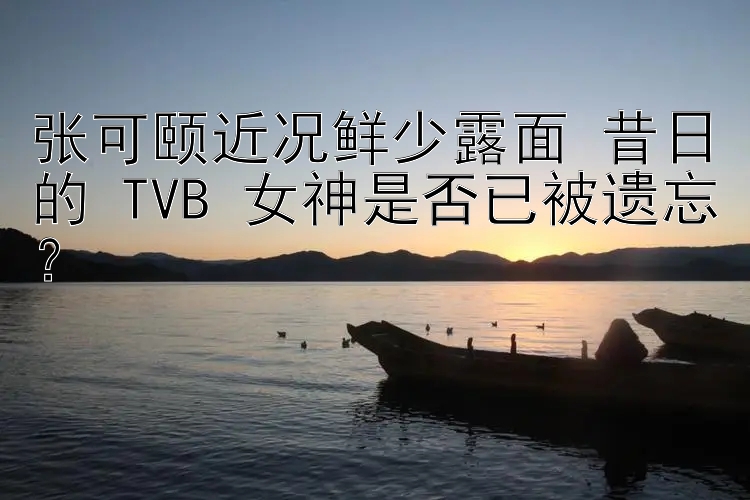 张可颐近况鲜少露面 昔日的 TVB 女神是否已被遗忘？