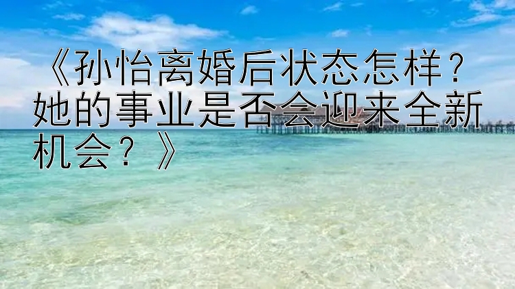 《孙怡离婚后状态怎样？她的事业是否会迎来全新机会？》