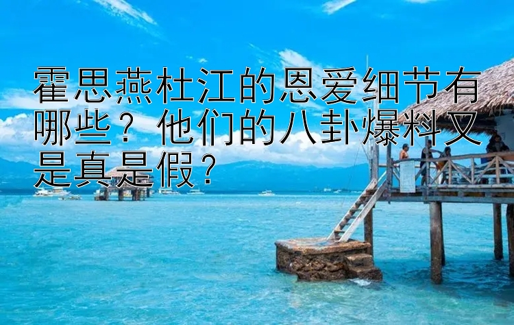 霍思燕杜江的恩爱细节有哪些？他们的八卦爆料又是真是假？