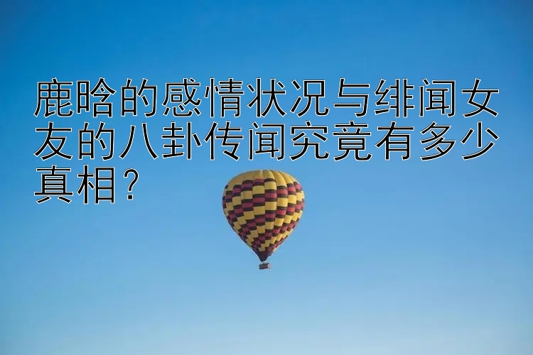 鹿晗的感情状况与绯闻女友的八卦传闻究竟有多少真相？