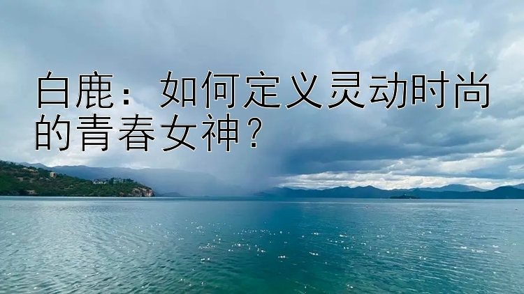 白鹿：如何定义灵动时尚的青春女神？