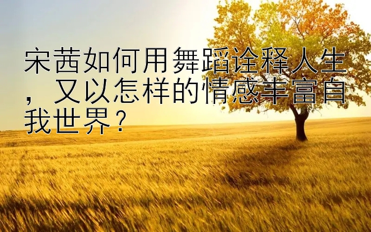 宋茜如何用舞蹈诠释人生，又以怎样的情感丰富自我世界？