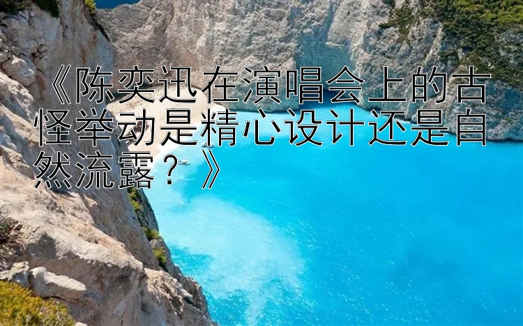 《陈奕迅在演唱会上的古怪举动是精心设计还是自然流露？》