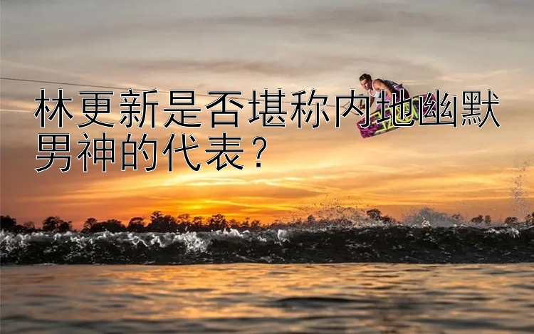 林更新是否堪称内地幽默男神的代表？