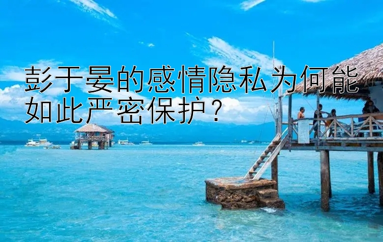 彭于晏的感情隐私为何能如此严密保护？