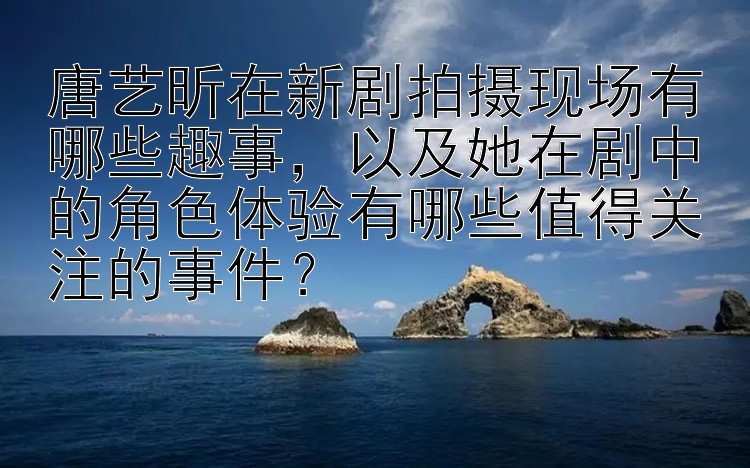 唐艺昕在新剧拍摄现场有哪些趣事，以及她在剧中的角色体验有哪些值得关注的事件？