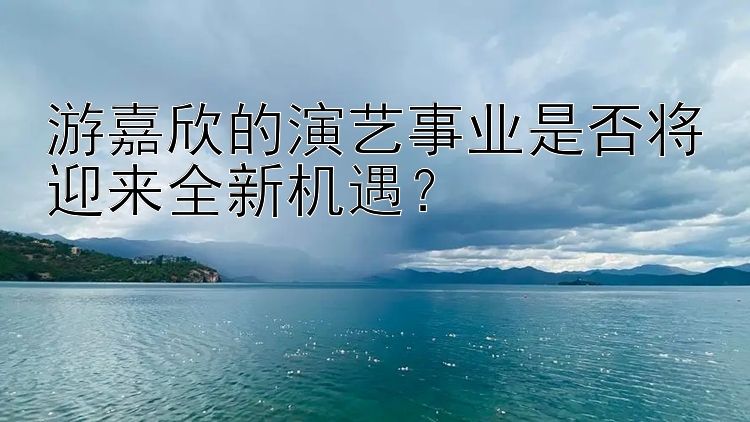 游嘉欣的演艺事业是否将迎来全新机遇？