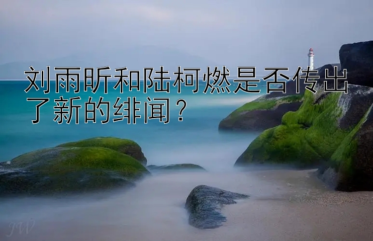 刘雨昕和陆柯燃是否传出了新的绯闻？