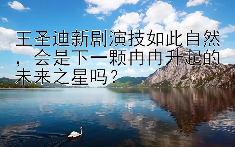 王圣迪新剧演技如此自然会是下一颗冉冉升起的未来之星吗？