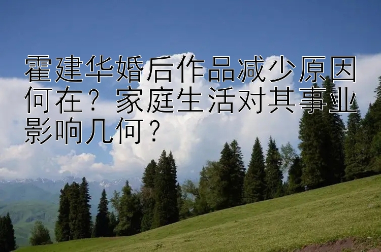 霍建华婚后作品减少原因何在？家庭生活对其事业影响几何？