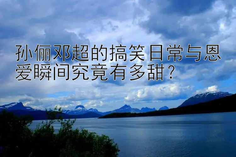 孙俪邓超的搞笑日常与恩爱瞬间究竟有多甜？