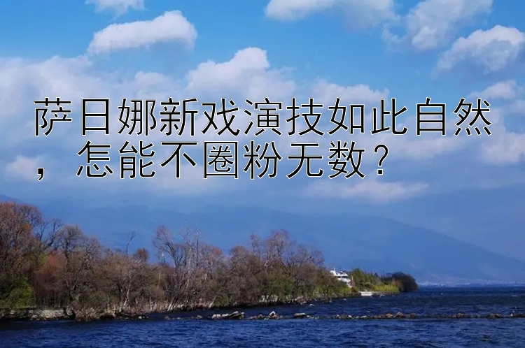 萨日娜新戏演技如此自然怎能不圈粉无数？