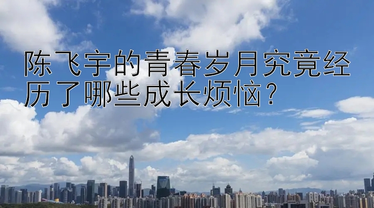 陈飞宇的青春岁月究竟经历了哪些成长烦恼？