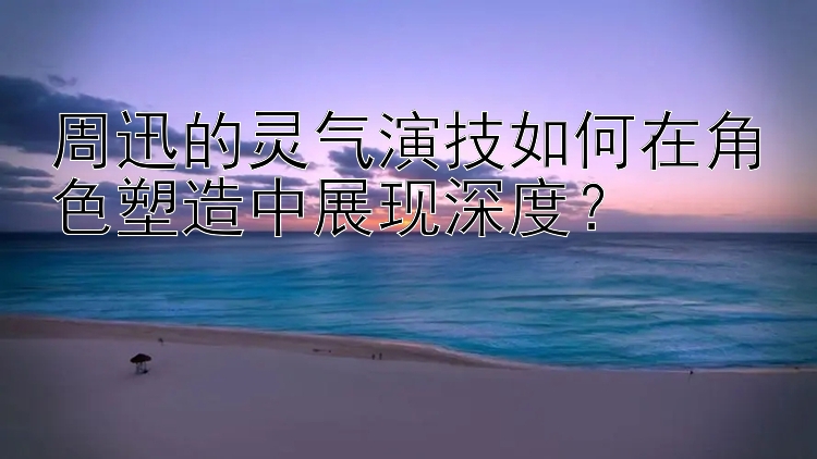 周迅的灵气演技如何在角色塑造中展现深度？