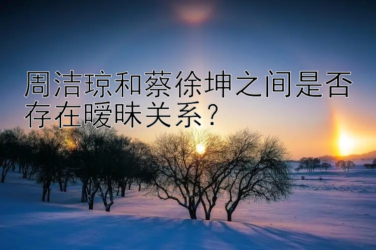 周洁琼和蔡徐坤之间是否存在暧昧关系？