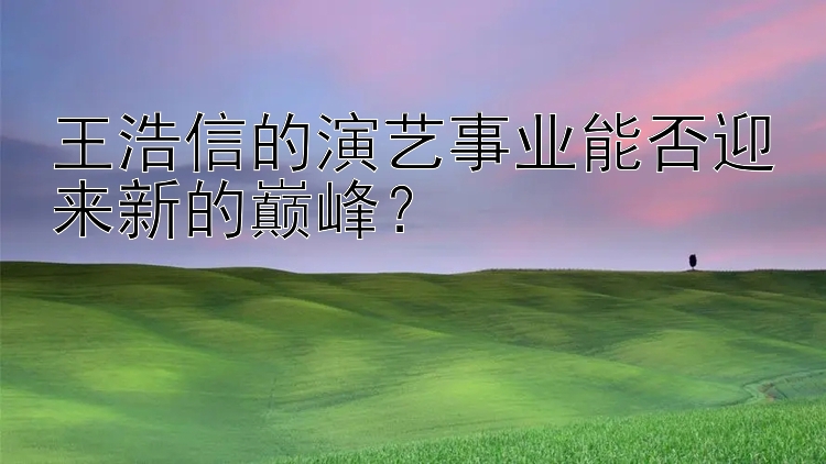 王浩信的演艺事业能否迎来新的巅峰？