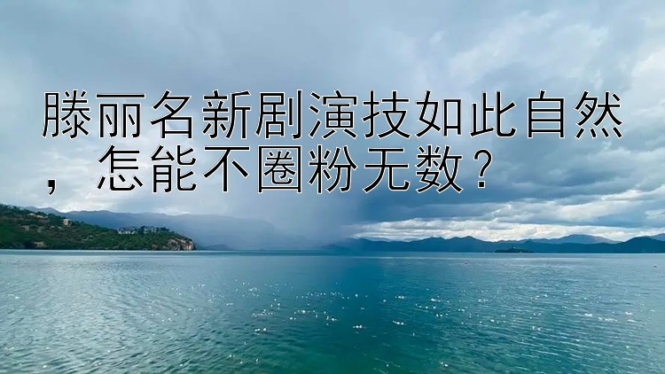 滕丽名新剧演技如此自然，怎能不圈粉无数？