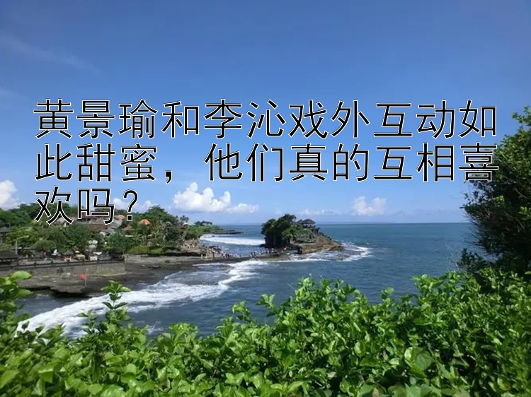 黄景瑜和李沁戏外互动如此甜蜜他们真的互相喜欢吗？