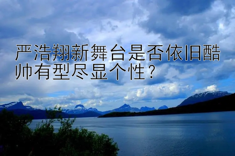 严浩翔新舞台是否依旧酷帅有型尽显个性？