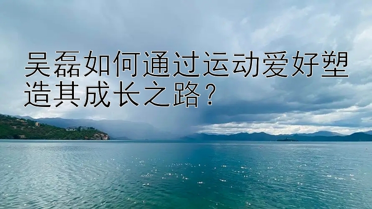 吴磊如何通过运动爱好塑造其成长之路？