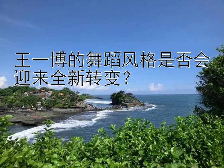 王一博的舞蹈风格是否会迎来全新转变？