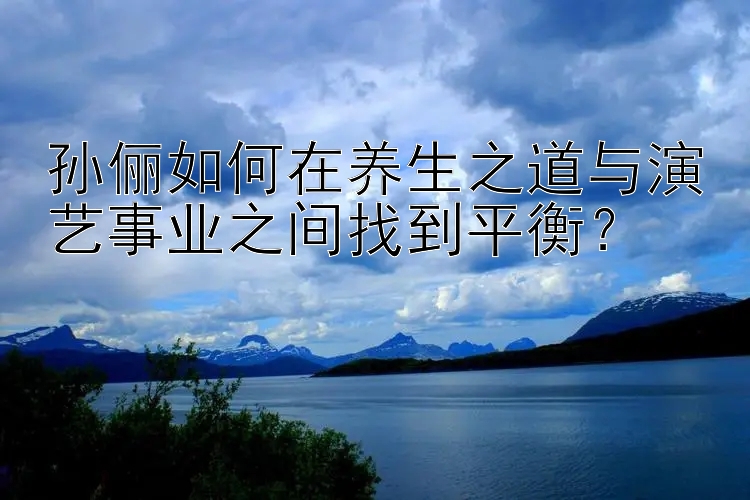 孙俪如何在养生之道与演艺事业之间找到平衡？